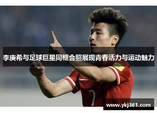 李庚希与足球巨星同框合照展现青春活力与运动魅力